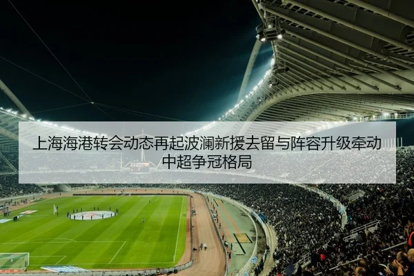 上海海港转会动态再起波澜新援去留与阵容升级牵动中超争冠格局 | kaiyun
